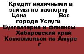 Кредит наличными и займы по паспорту › Цена ­ 2 000 000 - Все города Услуги » Бухгалтерия и финансы   . Хабаровский край,Комсомольск-на-Амуре г.